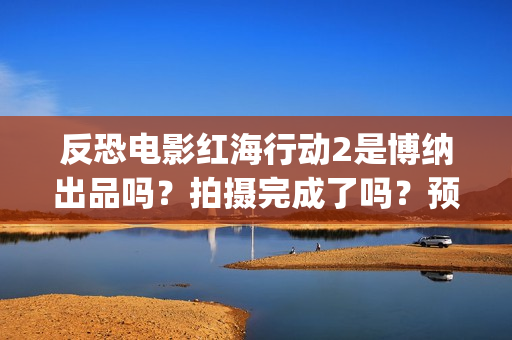 反恐电影红海行动2是博纳出品吗？拍摄完成了吗？预计什么时候上映？(电影红海行动在线播放)