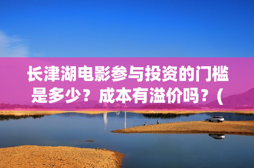 长津湖电影参与投资的门槛是多少?成本有溢价吗?(长津湖电影制作特辑) 长津湖电影参与投资的门槛是多少?成本有溢价吗?(长津湖电影制作特辑)