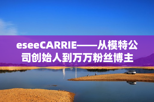 eseeCARRIE——从模特公司创始人到万万粉丝博主