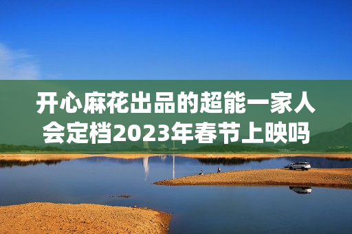 开心麻花出品的超能一家人会定档2023年春节上映吗？投资成本会涨吗？(开心麻花出品的网剧)