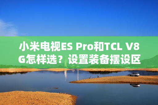 小米电视ES Pro和TCL V8G怎样选？设置装备摆设区分引见和选购建议帮您