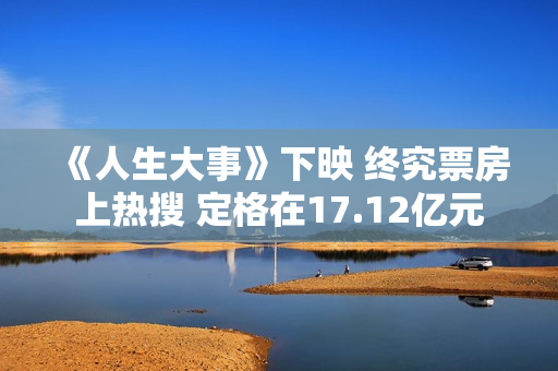 《人生大事》下映 终究票房上热搜 定格在17.12亿元