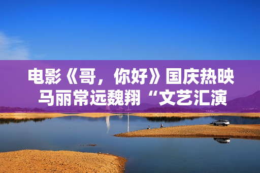 电影《哥，你好》国庆热映 马丽常远魏翔“文艺汇演”逗乐开演