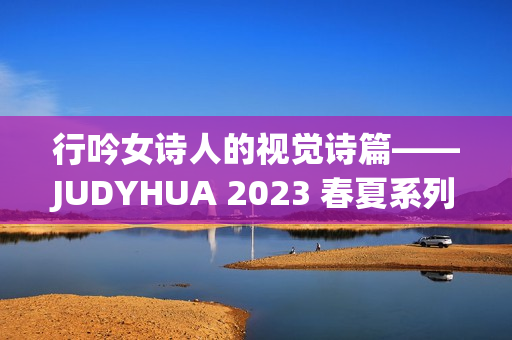 行吟女诗人的视觉诗篇——JUDYHUA 2023 春夏系列上海发布