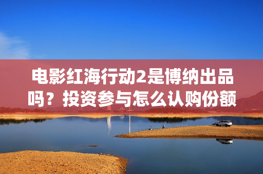 电影红海行动2是博纳出品吗？投资参与怎么认购份额？什么时候上映呢(电影红海行动2018)