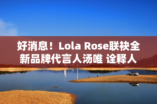 好消息！Lola Rose联袂全新品牌代言人汤唯 诠释人生聪明，邀您探究宝石之美
