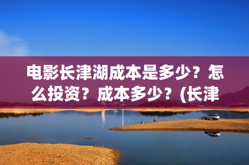 电影长津湖成本是多少?怎么投资?成本多少?(长津湖电影用了多少钱) 电影长津湖成本是多少?怎么投资?成本多少?(长津湖电影用了多少钱)
