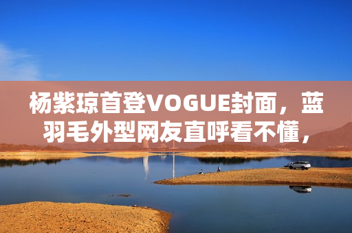 杨紫琼首登VOGUE封面，蓝羽毛外型网友直呼看不懂，全靠气质撑起