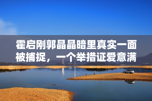 霍启刚郭晶晶暗里真实一面被捕捉,一个举措证爱意满泻 霍启刚郭晶晶暗里真实一面被捕捉,一个举措证爱意满泻