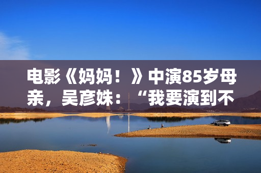 电影《妈妈！》中演85岁母亲，吴彦姝：“我要演到不克不及演了为止”