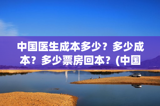 中国医生成本多少？多少成本？多少票房回本？(中国医生价钱)