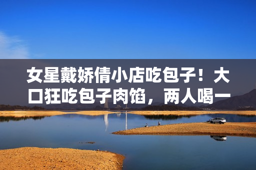 女星戴娇倩小店吃包子！大口狂吃包子肉馅，两人喝一碗清粥太节约