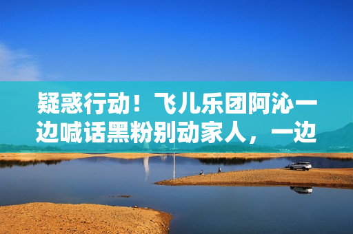 疑惑行动！飞儿乐团阿沁一边喊话黑粉别动家人，一边晒出全家福