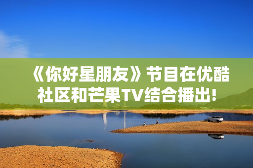 《你好星朋友》节目在优酷社区和芒果TV结合播出! 《你好星朋友》节目在优酷社区和芒果TV结合播出!