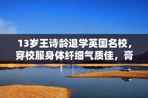 13岁王诗龄退学英国名校，穿校服身体纤细气质佳，膏火一年约35万
