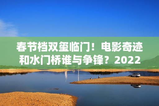 春节档双玺临门！电影奇迹和水门桥谁与争锋？2022春节档票房创新高