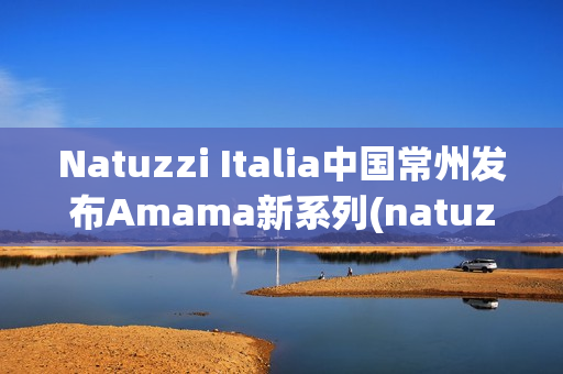 Natuzzi Italia中国常州发布Amama新系列(natuzzi集团)