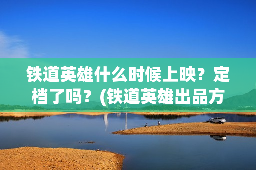 铁道英雄什么时候上映?定档了吗?(铁道英雄出品方) 铁道英雄什么时候上映?定档了吗?(铁道英雄出品方)
