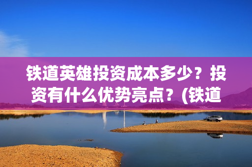 铁道英雄投资成本多少？投资有什么优势亮点？(铁道英雄投资成本)