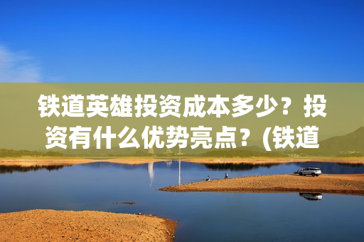 铁道英雄投资成本多少?投资有什么优势亮点?(铁道英雄投资成本多少?) 铁道英雄投资成本多少?投资有什么优势亮点?(铁道英雄投资成本多少?)