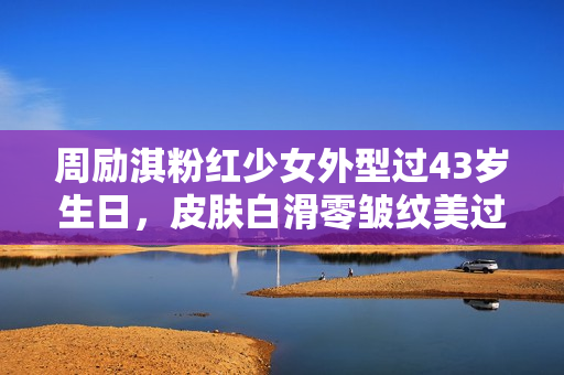周励淇粉红少女外型过43岁生日，皮肤白滑零皱纹美过初出道