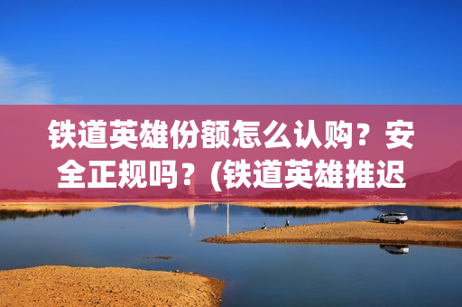 铁道英雄份额怎么认购？安全正规吗？(铁道英雄推迟)