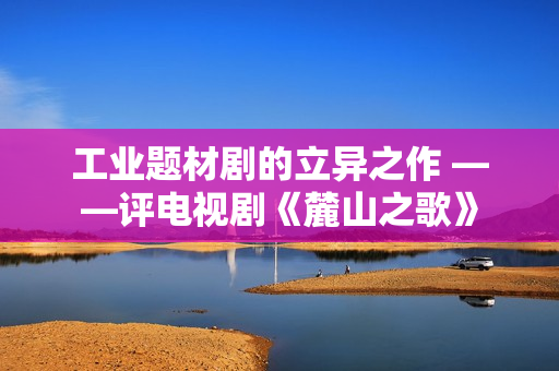 工业题材剧的立异之作 ——评电视剧《麓山之歌》