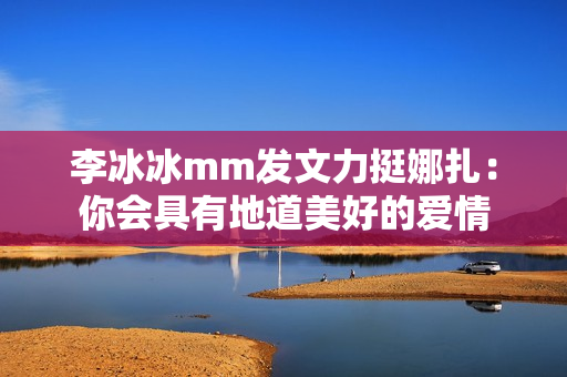 李冰冰mm发文力挺娜扎:你会具有地道美好的爱情 李冰冰mm发文力挺娜扎:你会具有地道美好的爱情