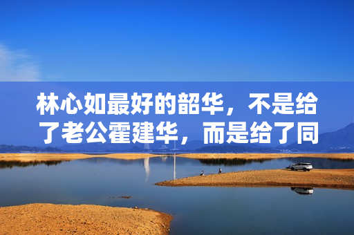 林心如最好的韶华，不是给了老公霍建华，而是给了同居8年的他