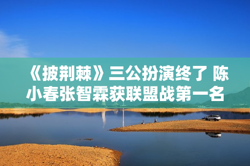 《披荆棘》三公扮演终了 陈小春张智霖获联盟战第一名