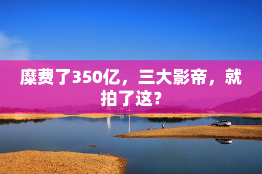 糜费了350亿,三大影帝,就拍了这? 糜费了350亿,三大影帝,就拍了这?