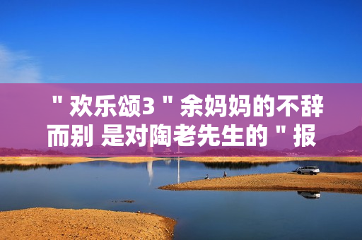 "欢乐颂3"余妈妈的不辞而别 是对陶老先生的"报复" "欢乐颂3"余妈妈的不辞而别 是对陶老先生的"报复"
