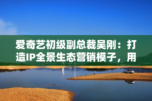 爱奇艺初级副总裁吴刚:打造IP全景生态营销模子,用IP成绩中国好品牌 爱奇艺初级副总裁吴刚:打造IP全景生态营销模子,用IP成绩中国好品牌