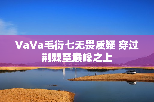 VaVa毛衍七无畏质疑 穿过荆棘至巅峰之上