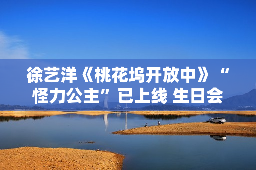 徐艺洋《桃花坞开放中》“怪力公主”已上线 生日会正式官宣月底开演