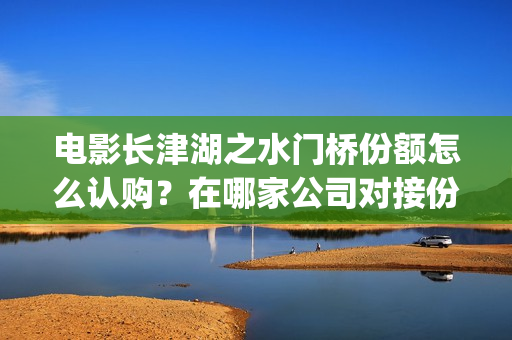 电影长津湖之水门桥份额怎么认购？在哪家公司对接份额真实？(电影长津湖之水门桥上映时间)