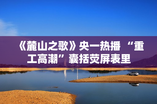 《麓山之歌》央一热播 “重工高潮”囊括荧屏表里