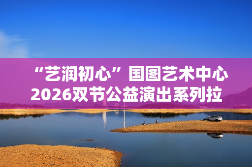 “艺润初心”国图艺术中心2026双节公益演出系列拉开帷幕 “艺润初心”国图艺术中心2026双节公益演出系列拉开帷幕