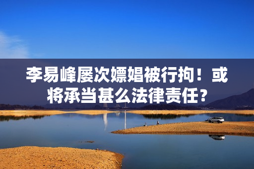 李易峰屡次嫖娼被行拘！或将承当甚么法律责任？