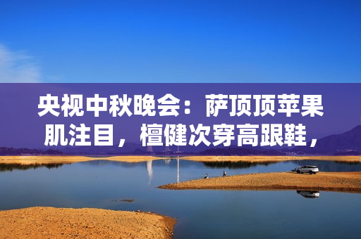 央视中秋晚会:萨顶顶苹果肌注目,檀健次穿高跟鞋,刘畊宏跳操 央视中秋晚会:萨顶顶苹果肌注目,檀健次穿高跟鞋,刘畊宏跳操