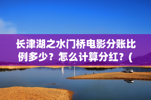 长津湖之水门桥电影分账比例多少？怎么计算分红？(长津湖之水门桥观后感)