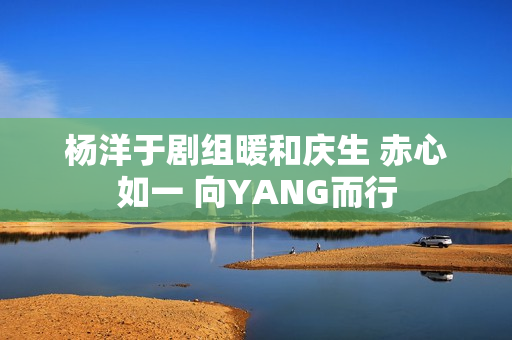 杨洋于剧组暖和庆生 赤心如一 向YANG而行
