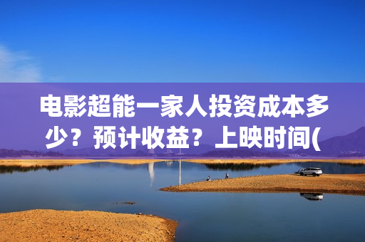 电影超能一家人投资成本多少？预计收益？上映时间(电影超能一家人沈腾免费观看国语版)