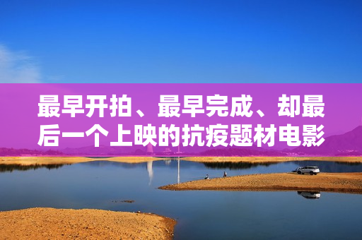 最早开拍、最早完成、却最后一个上映的抗疫题材电影《人间有她》讲三个城市三段情