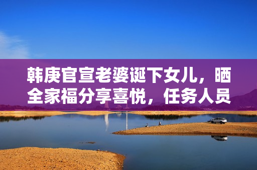 韩庚官宣老婆诞下女儿，晒全家福分享喜悦，任务人员回应母女安全