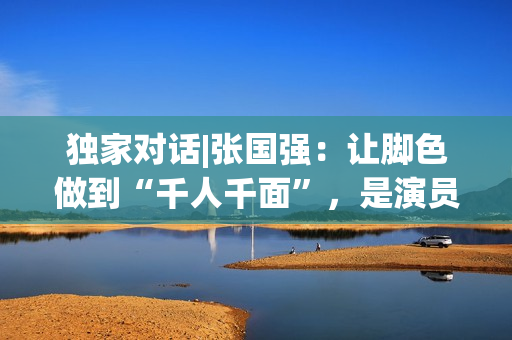 独家对话|张国强：让脚色做到“千人千面”，是演员的最高境地