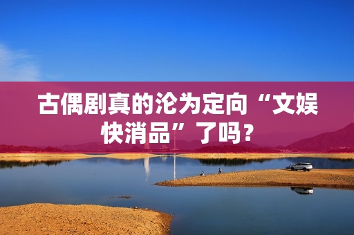 古偶剧真的沦为定向“文娱快消品”了吗？