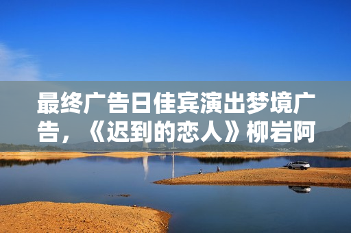 最终广告日佳宾演出梦境广告，《迟到的恋人》柳岩阿sa不舍收官
