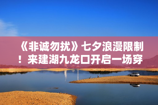 《非诚勿扰》七夕浪漫限制！来建湖九龙口开启一场穿越时空的爱恋