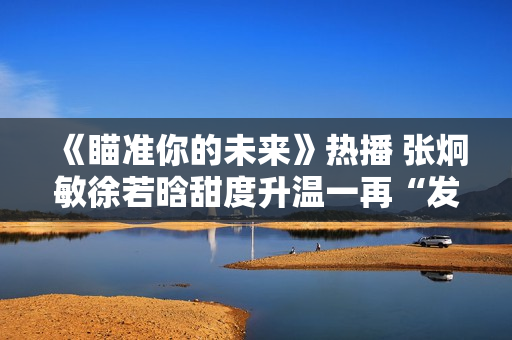 《瞄准你的未来》热播 张炯敏徐若晗甜度升温一再“发糖”